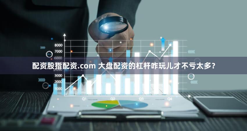 配资股指配资.com 大盘配资的杠杆咋玩儿才不亏太多？
