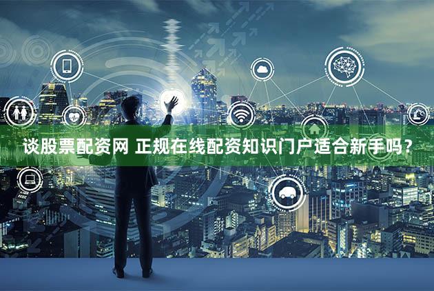 谈股票配资网 正规在线配资知识门户适合新手吗？