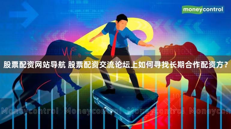 股票配资网站导航 股票配资交流论坛上如何寻找长期合作配资方？