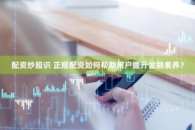 配资炒股识 正规配资如何帮助用户提升金融素养？