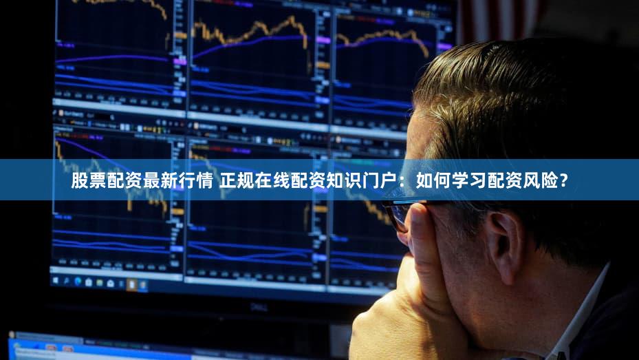 股票配资最新行情 正规在线配资知识门户：如何学习配资风险？
