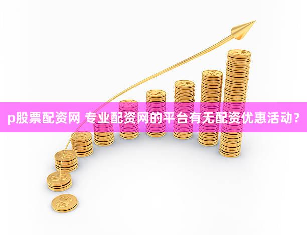 p股票配资网 专业配资网的平台有无配资优惠活动？