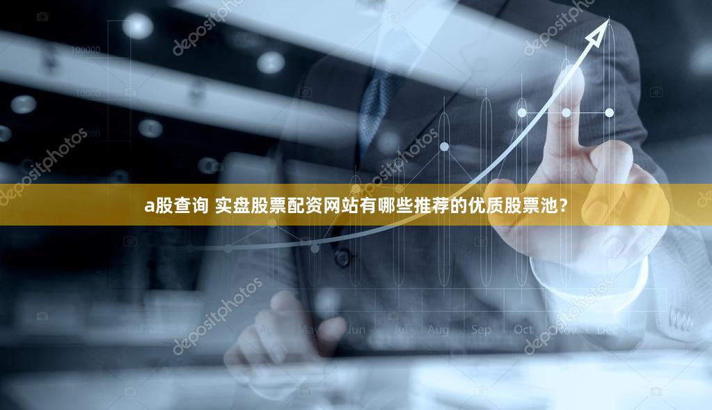 a股查询 实盘股票配资网站有哪些推荐的优质股票池？