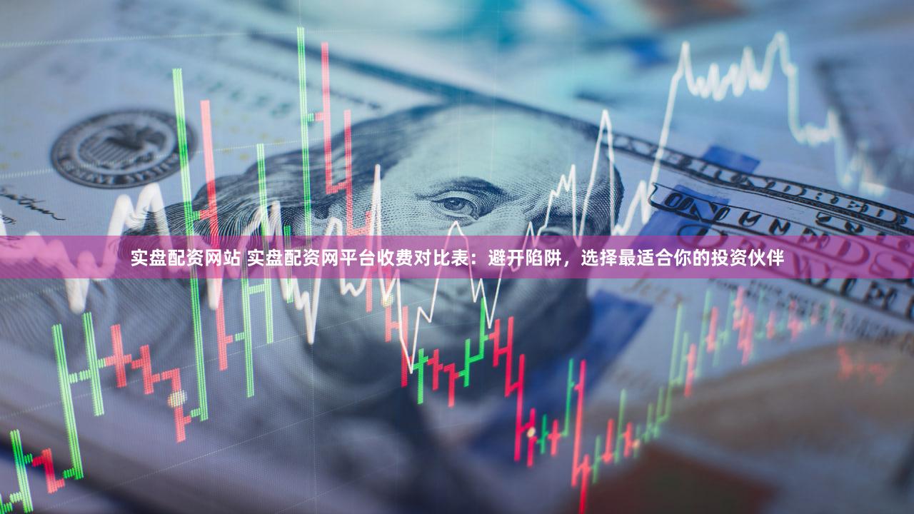 实盘配资网站 实盘配资网平台收费对比表：避开陷阱，选择最适合你的投资伙伴