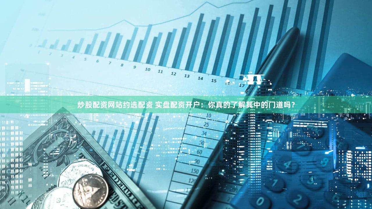 炒股配资网站约选配资 实盘配资开户：你真的了解其中的门道吗？