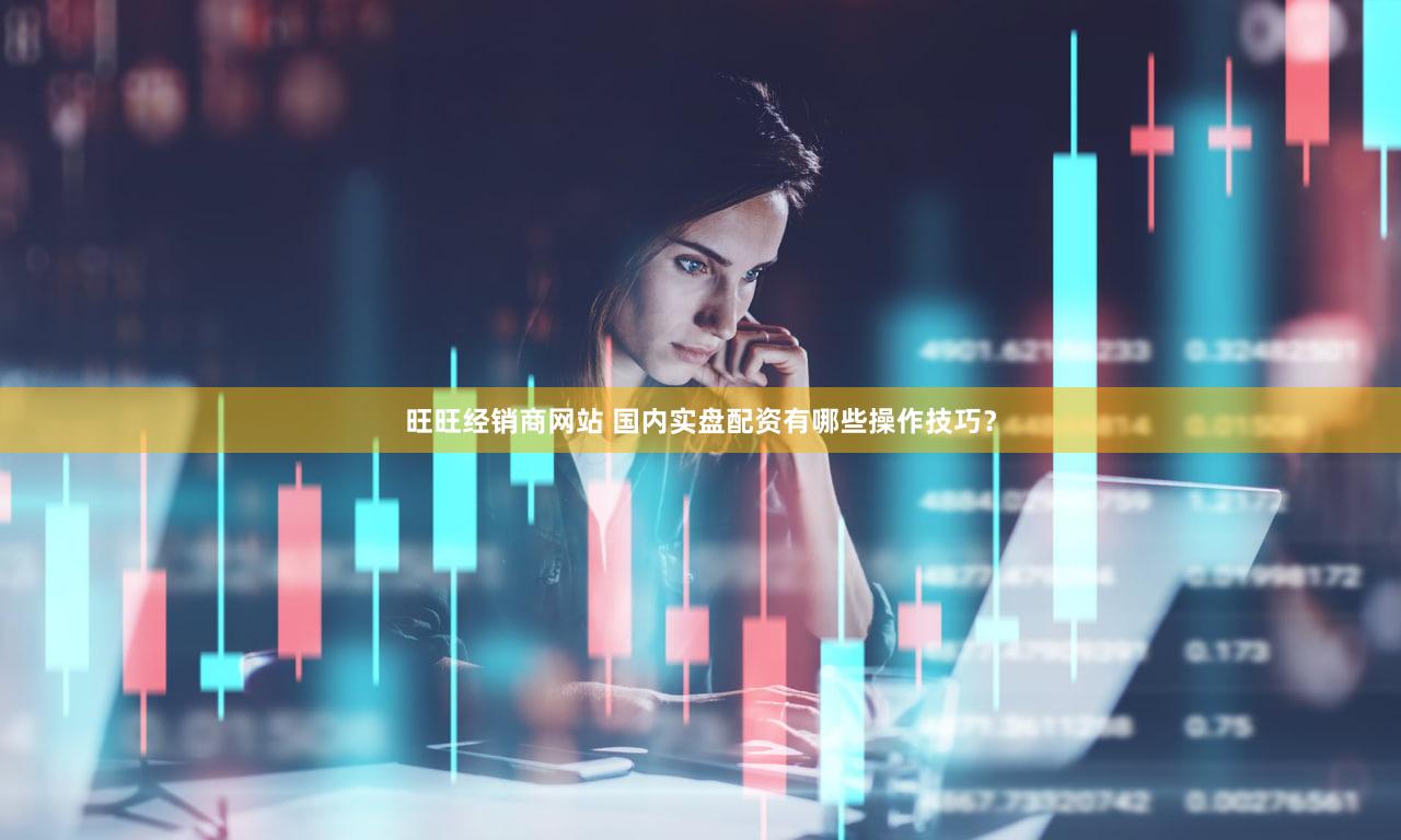 旺旺经销商网站 国内实盘配资有哪些操作技巧？