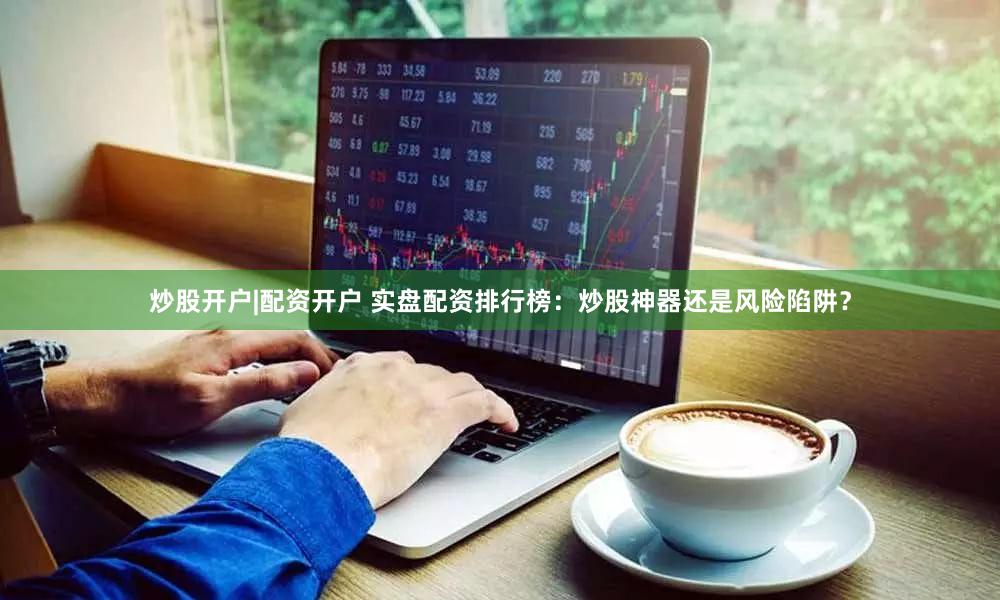 炒股开户|配资开户 实盘配资排行榜：炒股神器还是风险陷阱？