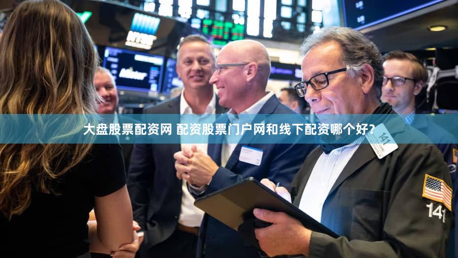 大盘股票配资网 配资股票门户网和线下配资哪个好？