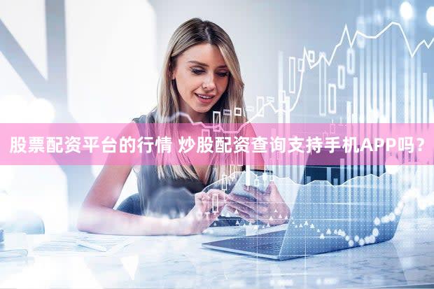 股票配资平台的行情 炒股配资查询支持手机APP吗？
