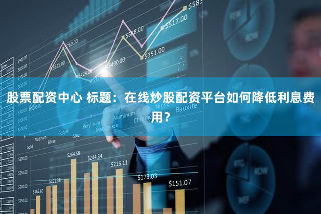 股票配资中心 标题：在线炒股配资平台如何降低利息费用？