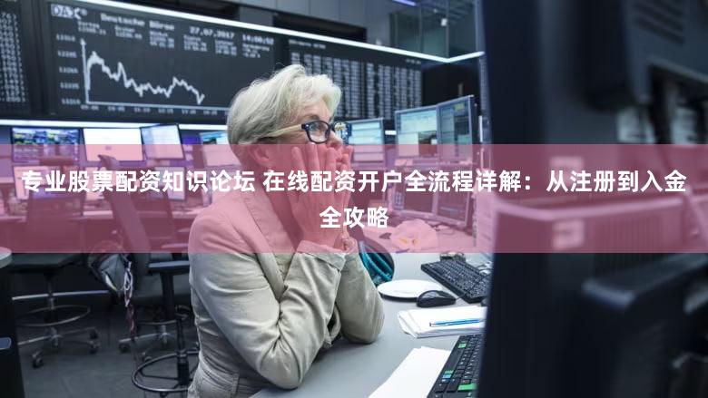 专业股票配资知识论坛 在线配资开户全流程详解：从注册到入金全攻略