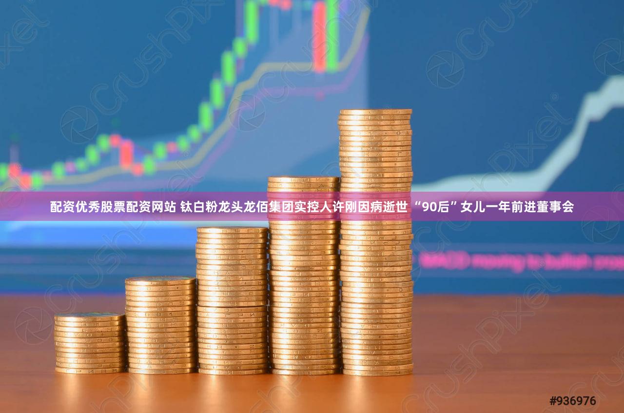 配资优秀股票配资网站 钛白粉龙头龙佰集团实控人许刚因病逝世 “90后”女儿一年前进董事会