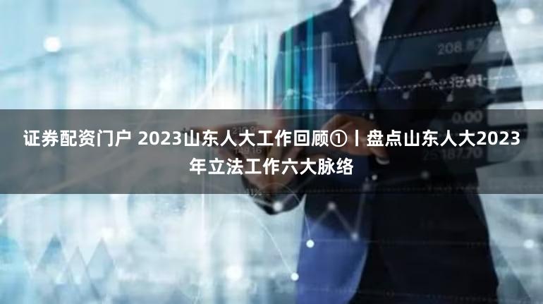 证券配资门户 2023山东人大工作回顾①丨盘点山东人大2023年立法工作六大脉络