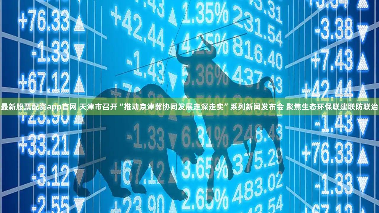 最新股票配资app官网 天津市召开“推动京津冀协同发展走深走实”系列新闻发布会 聚焦生态环保联建联防联治