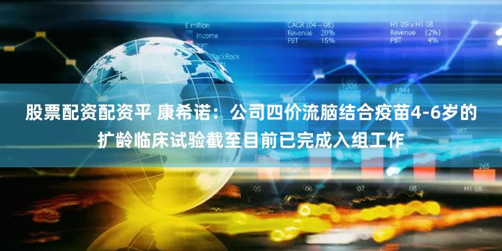 股票配资配资平 康希诺：公司四价流脑结合疫苗4-6岁的扩龄临床试验截至目前已完成入组工作