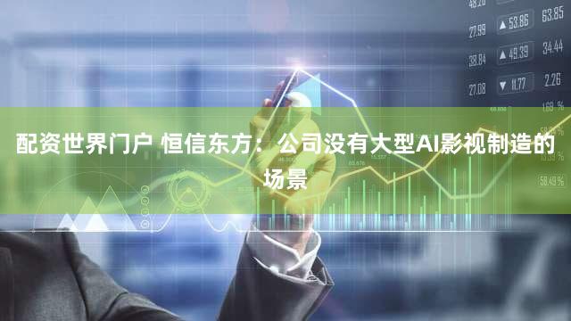配资世界门户 恒信东方：公司没有大型AI影视制造的场景