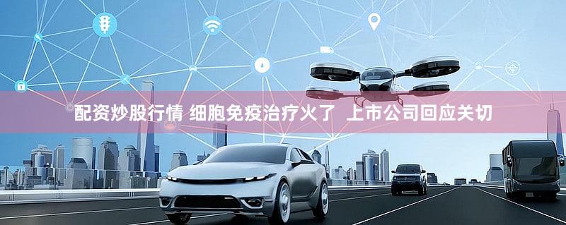 配资炒股行情 细胞免疫治疗火了  上市公司回应关切