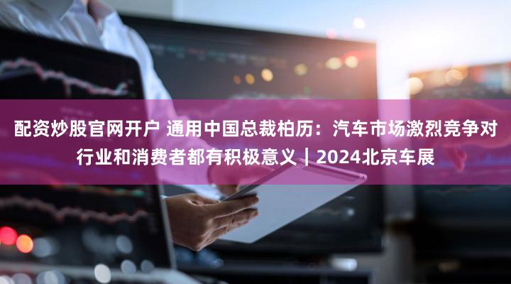 配资炒股官网开户 通用中国总裁柏历：汽车市场激烈竞争对行业和消费者都有积极意义｜2024北京车展