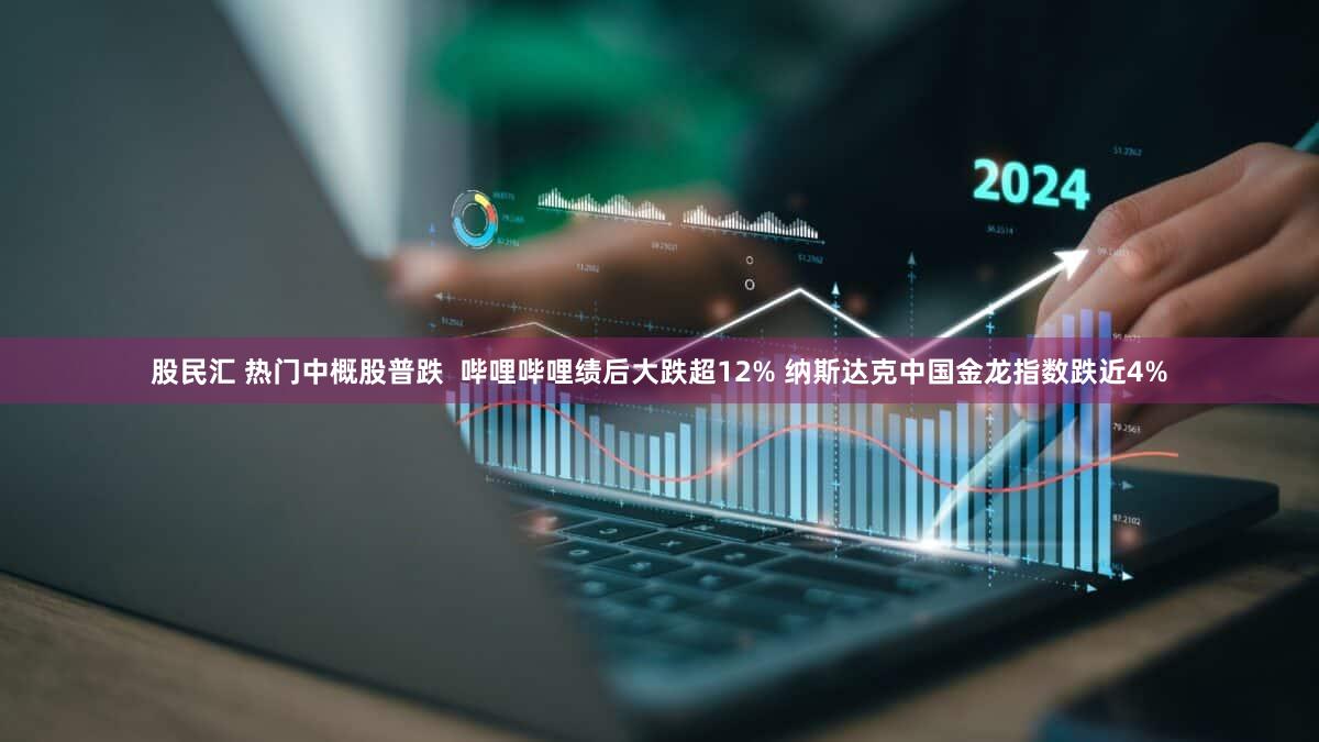 股民汇 热门中概股普跌  哔哩哔哩绩后大跌超12% 纳斯达克中国金龙指数跌近4%