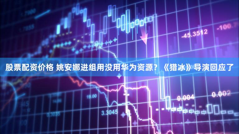 股票配资价格 姚安娜进组用没用华为资源？《猎冰》导演回应了