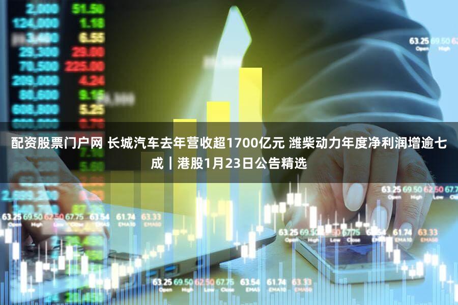 配资股票门户网 长城汽车去年营收超1700亿元 潍柴动力年度净利润增逾七成｜港股1月23日公告精选