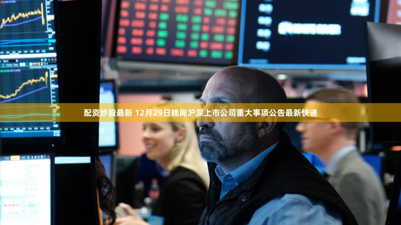 配资炒股最新 12月29日晚间沪深上市公司重大事项公告最新快递