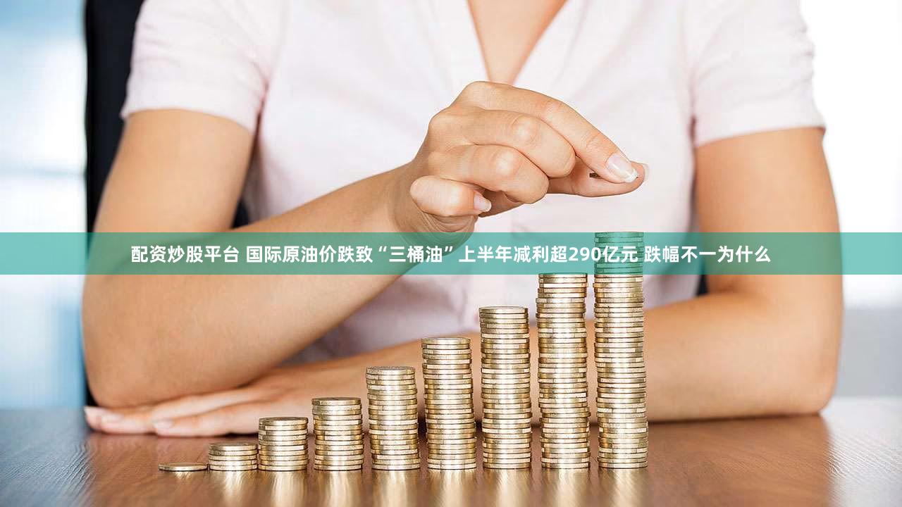 配资炒股平台 国际原油价跌致“三桶油”上半年减利超290亿元 跌幅不一为什么