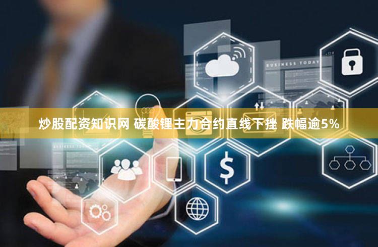 炒股配资知识网 碳酸锂主力合约直线下挫 跌幅逾5%