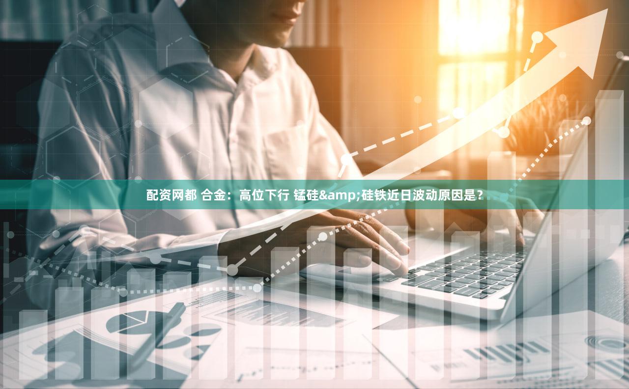 配资网都 合金：高位下行 锰硅&硅铁近日波动原因是？