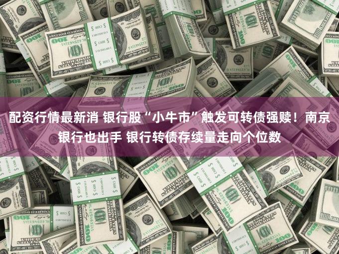 配资行情最新消 银行股“小牛市”触发可转债强赎！南京银行也出手 银行转债存续量走向个位数
