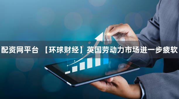 配资网平台 【环球财经】英国劳动力市场进一步疲软
