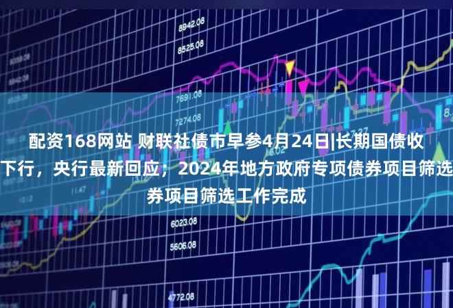 配资168网站 财联社债市早参4月24日|长期国债收益率持续下行，央行最新回应；2024年地方政府专项债券项目筛选工作完成