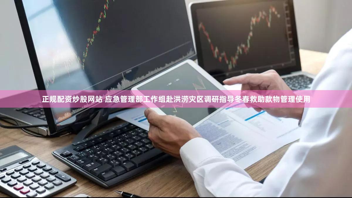 正规配资炒股网站 应急管理部工作组赴洪涝灾区调研指导冬春救助款物管理使用