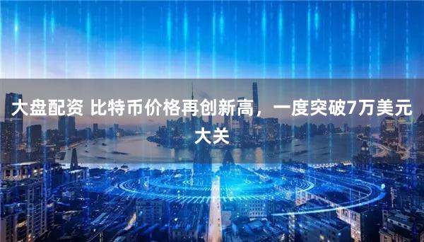 大盘配资 比特币价格再创新高，一度突破7万美元大关