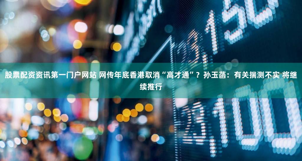 股票配资资讯第一门户网站 网传年底香港取消“高才通”？孙玉菡：有关揣测不实 将继续推行