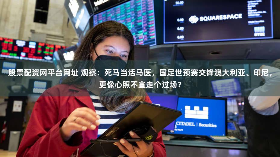 股票配资网平台网址 观察：死马当活马医，国足世预赛交锋澳大利亚、印尼，更像心照不宣走个过场？