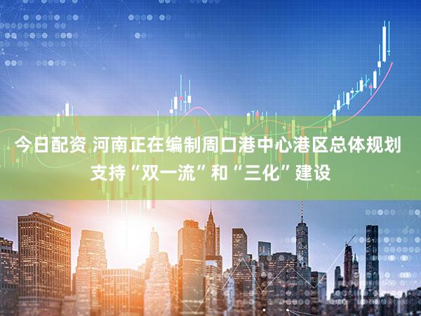今日配资 河南正在编制周口港中心港区总体规划 支持“双一流”和“三化”建设