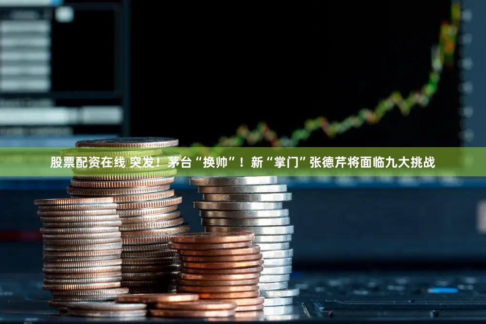 股票配资在线 突发！茅台“换帅”！新“掌门”张德芹将面临九大挑战