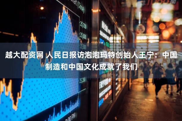 越大配资网 人民日报访泡泡玛特创始人王宁：中国制造和中国文化成就了我们