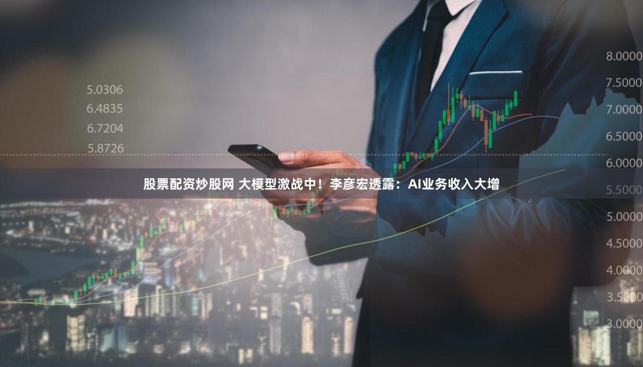 股票配资炒股网 大模型激战中！李彦宏透露：AI业务收入大增