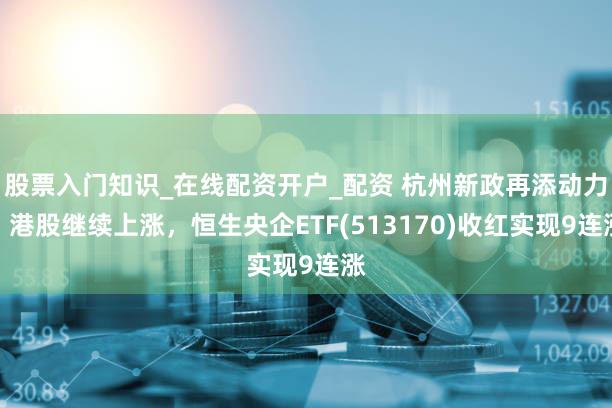 股票入门知识_在线配资开户_配资 杭州新政再添动力，港股继续上涨，恒生央企ETF(513170)收红实现9连涨