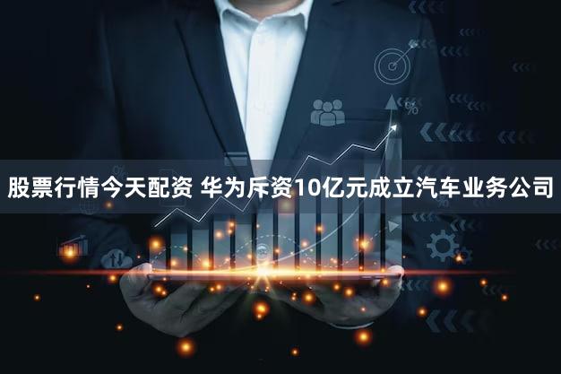 股票行情今天配资 华为斥资10亿元成立汽车业务公司