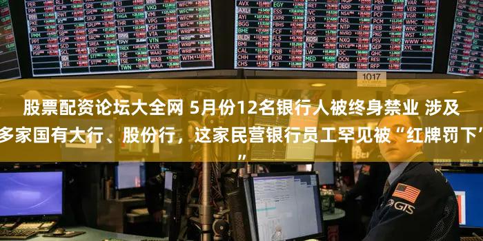 股票配资论坛大全网 5月份12名银行人被终身禁业 涉及多家国有大行、股份行，这家民营银行员工罕见被“红牌罚下”