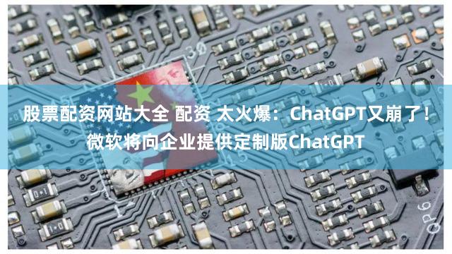 股票配资网站大全 配资 太火爆：ChatGPT又崩了！微软将向企业提供定制版ChatGPT