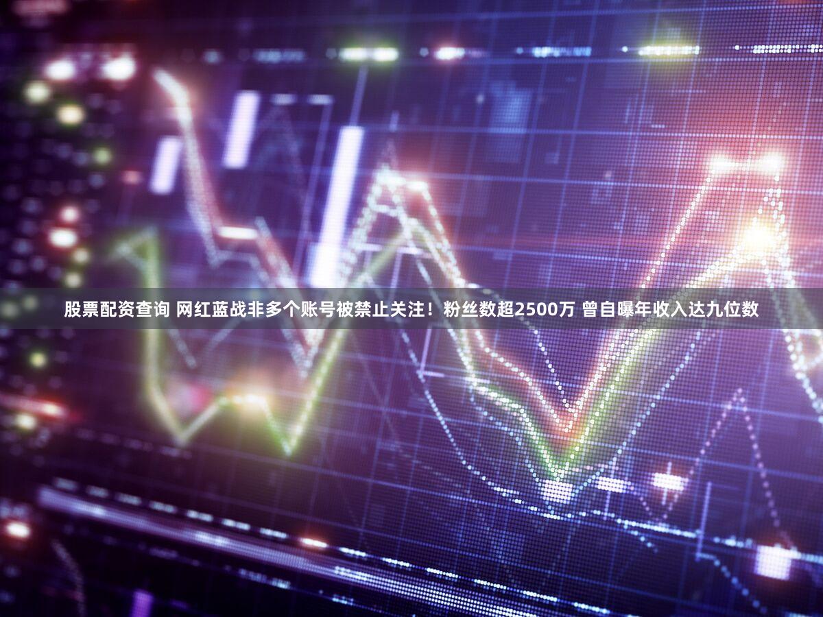 股票配资查询 网红蓝战非多个账号被禁止关注！粉丝数超2500万 曾自曝年收入达九位数