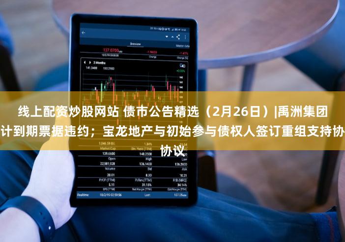 线上配资炒股网站 债市公告精选（2月26日）|禹洲集团预计到期票据违约；宝龙地产与初始参与债权人签订重组支持协议