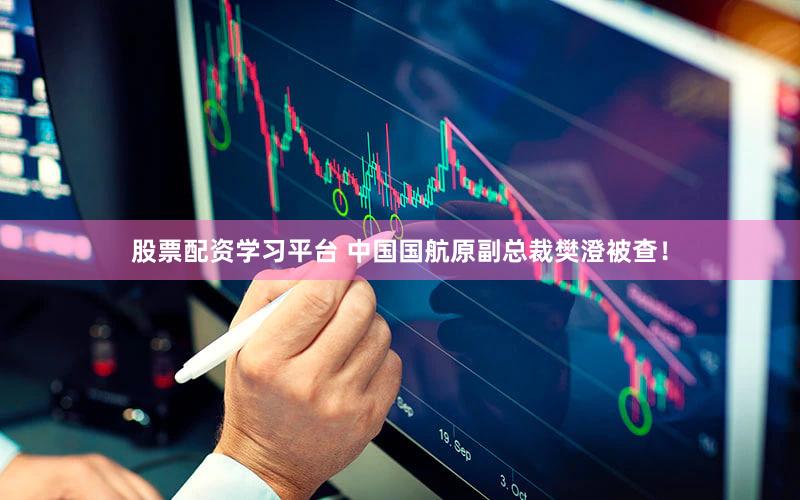 股票配资学习平台 中国国航原副总裁樊澄被查！