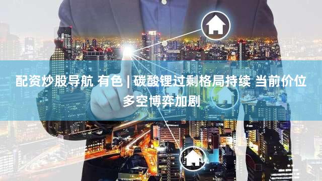 配资炒股导航 有色 | 碳酸锂过剩格局持续 当前价位多空博弈加剧