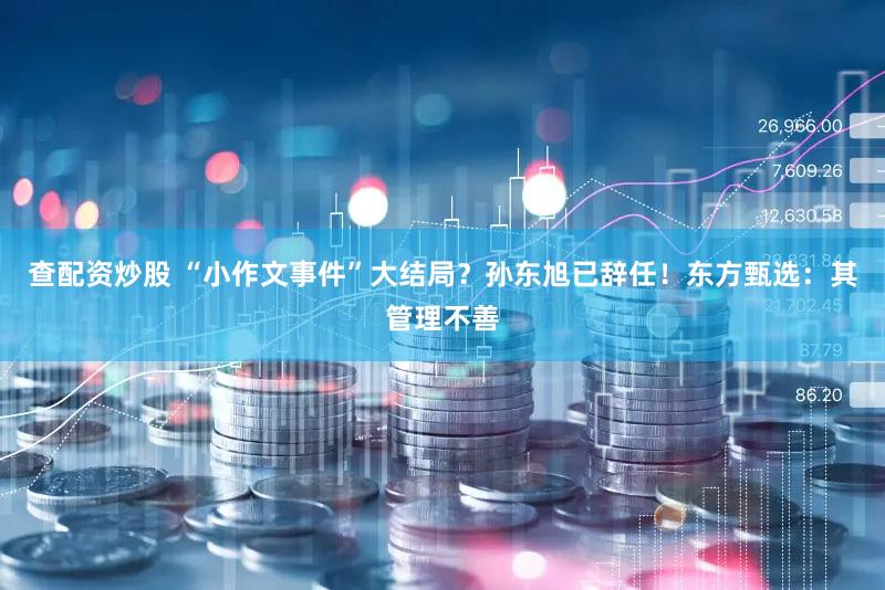 查配资炒股 “小作文事件”大结局？孙东旭已辞任！东方甄选：其管理不善