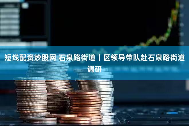 短线配资炒股网 石泉路街道丨区领导带队赴石泉路街道调研